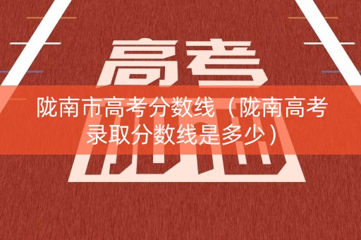 陇南市高考分数线（陇南高考录取分数线是多少）