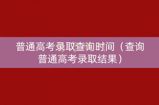 普通高考录取查询时间（查询普通高考录取结果）
