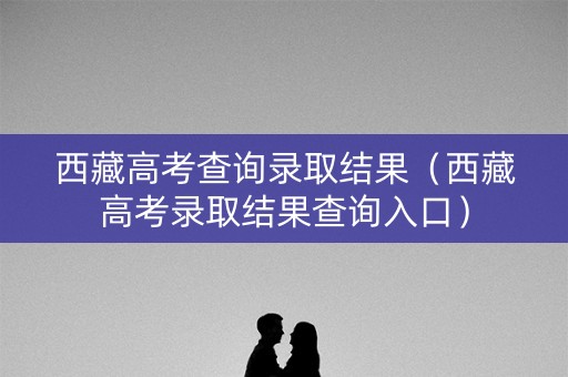 西藏高考查询录取结果（西藏高考录取结果查询入口）