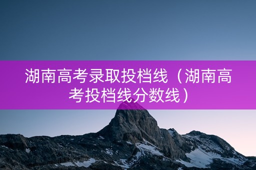 湖南高考录取投档线（湖南高考投档线分数线）