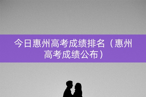 今日惠州高考成绩排名（惠州高考成绩公布）