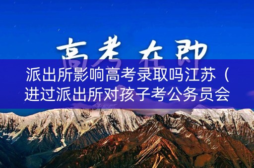 派出所影响高考录取吗江苏（进过派出所对孩子考公务员会有影响吗）