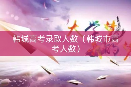 韩城高考录取人数（韩城市高考人数）