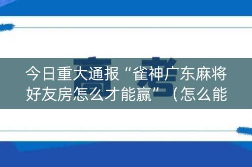 今日重大通报“雀神广东麻将好友房怎么才能赢”（怎么能让牌好一点)