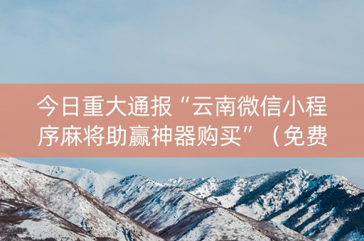 今日重大通报“云南微信小程序麻将助赢神器购买”（免费专用神器)