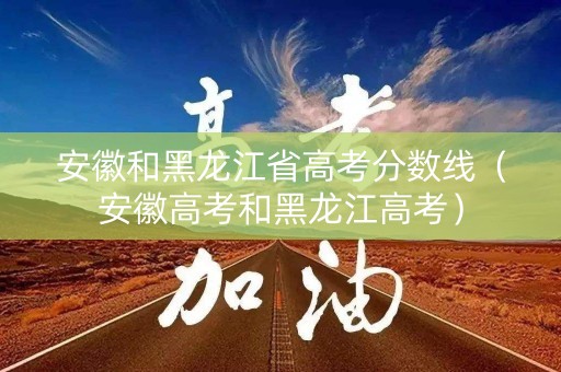 安徽和黑龙江省高考分数线（安徽高考和黑龙江高考）