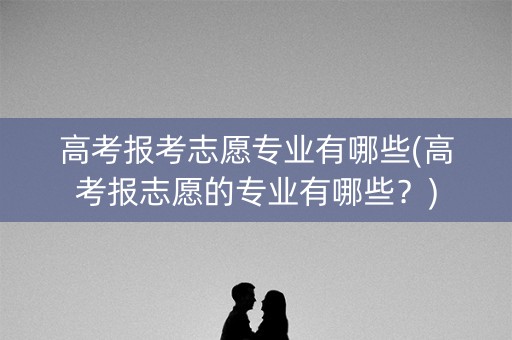 高考报考志愿专业有哪些(高考报志愿的专业有哪些?) 高考报考志愿专业有哪些(高考报志愿的专业有哪些?)
