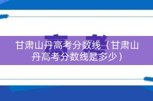 甘肃山丹高考分数线（甘肃山丹高考分数线是多少）