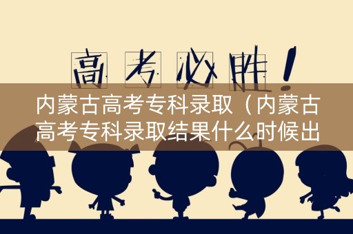 内蒙古高考专科录取（内蒙古高考专科录取结果什么时候出）