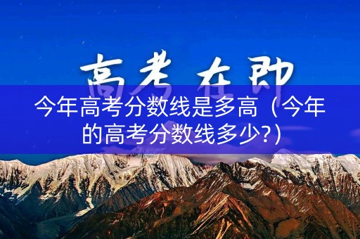 今年高考分数线是多高（今年的高考分数线多少?）
