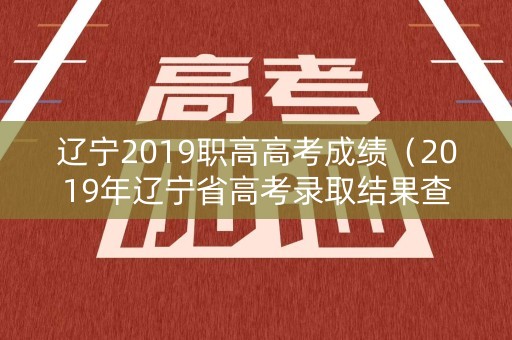 辽宁2019职高高考成绩（2019年辽宁省高考录取结果查询时间）