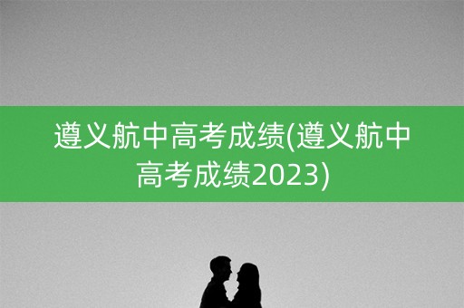 遵义航中高考成绩(遵义航中高考成绩2023)