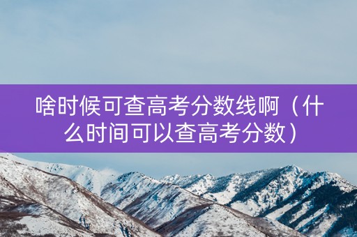 啥时候可查高考分数线啊（什么时间可以查高考分数）