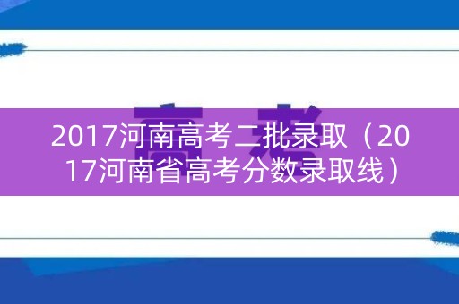 2017河南高考二批录取（2017河南省高考分数录取线）