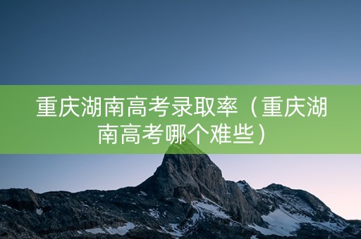 重庆湖南高考录取率（重庆湖南高考哪个难些）