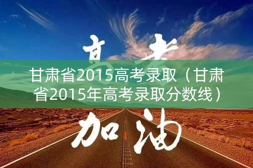 甘肃省2015高考录取（甘肃省2015年高考录取分数线）