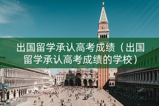 出国留学承认高考成绩（出国留学承认高考成绩的学校）