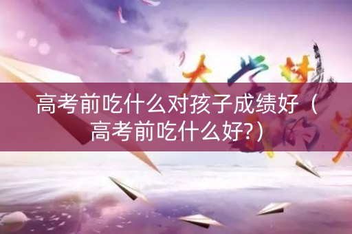 高考前吃什么对孩子成绩好（高考前吃什么好?）