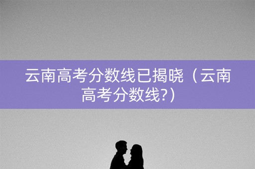 云南高考分数线已揭晓（云南高考分数线?）
