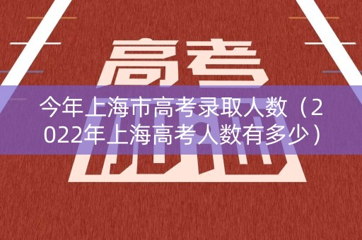 今年上海市高考录取人数（2022年上海高考人数有多少）