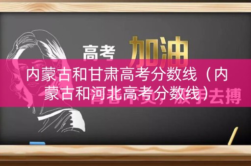 内蒙古和甘肃高考分数线（内蒙古和河北高考分数线）