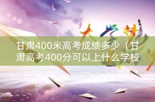 甘肃400米高考成绩多少（甘肃高考400分可以上什么学校）