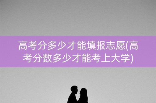 高考分多少才能填报志愿(高考分数多少才能考上大学)