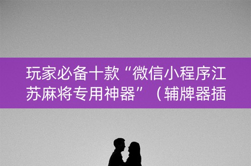 玩家必备十款“微信小程序江苏麻将专用神器”（辅牌器插件购买)