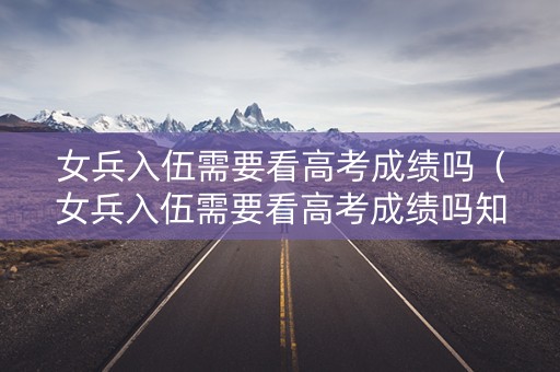 女兵入伍需要看高考成绩吗（女兵入伍需要看高考成绩吗知乎）
