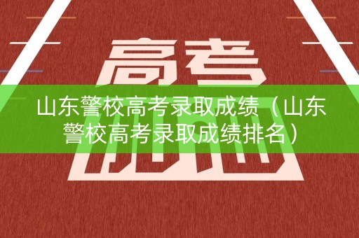 山东警校高考录取成绩（山东警校高考录取成绩排名）