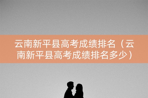 云南新平县高考成绩排名（云南新平县高考成绩排名多少）