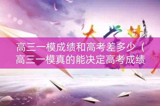 高三一模成绩和高考差多少（高三一模真的能决定高考成绩吗）