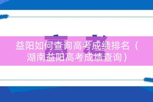益阳如何查询高考成绩排名（湖南益阳高考成绩查询）