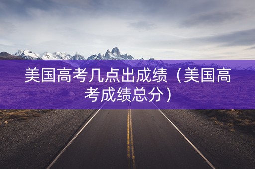 美国高考几点出成绩（美国高考成绩总分）