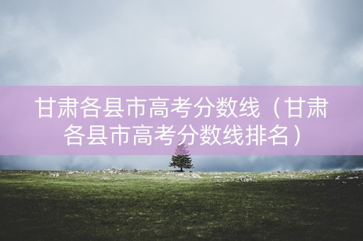 甘肃各县市高考分数线（甘肃各县市高考分数线排名）