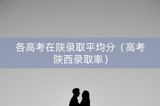 各高考在陕录取平均分（高考陕西录取率）