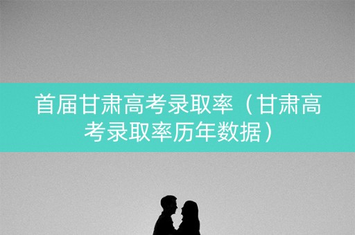 首届甘肃高考录取率（甘肃高考录取率历年数据）