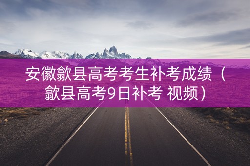 安徽歙县高考考生补考成绩（歙县高考9日补考 视频）