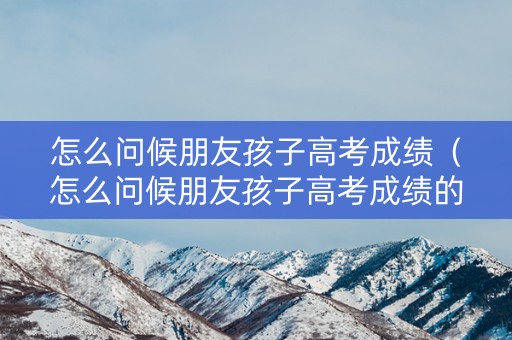 怎么问候朋友孩子高考成绩（怎么问候朋友孩子高考成绩的话）