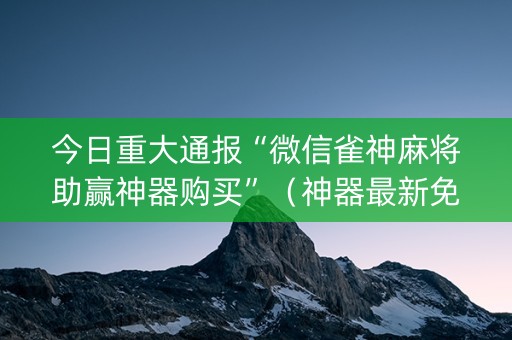 今日重大通报“微信雀神麻将助赢神器购买”（神器最新免费)