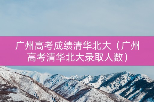 广州高考成绩清华北大（广州高考清华北大录取人数）