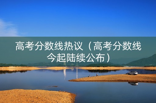 高考分数线热议（高考分数线今起陆续公布）