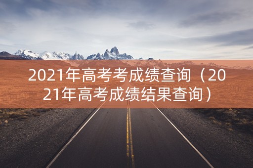 2021年高考考成绩查询（2021年高考成绩结果查询）