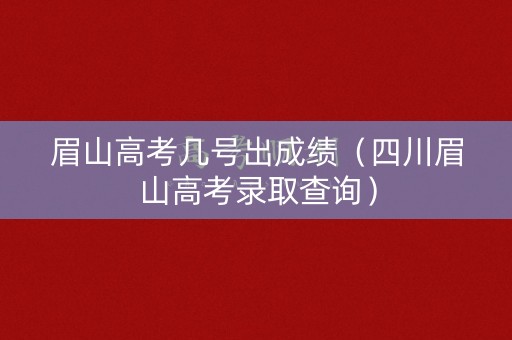 眉山高考几号出成绩（四川眉山高考录取查询）