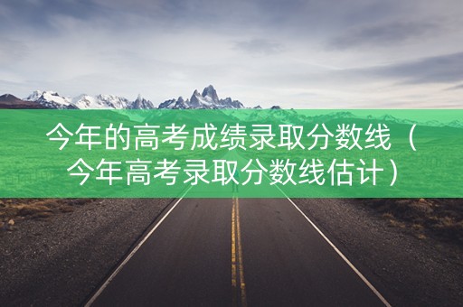 今年的高考成绩录取分数线（今年高考录取分数线估计）