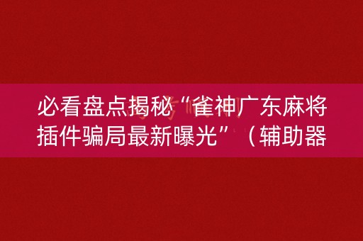 必看盘点揭秘“雀神广东麻将插件骗局最新曝光”（辅助器插件)