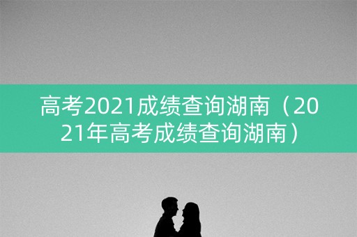 高考2021成绩查询湖南（2021年高考成绩查询湖南）