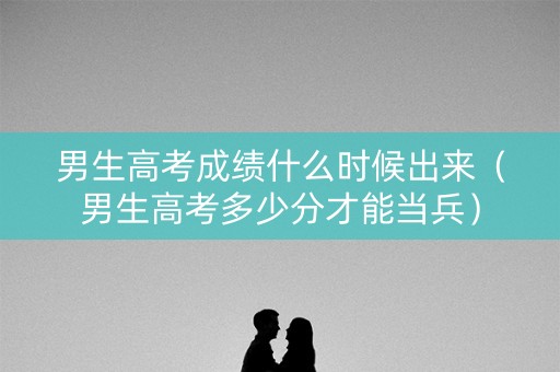 男生高考成绩什么时候出来（男生高考多少分才能当兵）