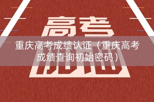 重庆高考成绩认证（重庆高考成绩查询初始密码）
