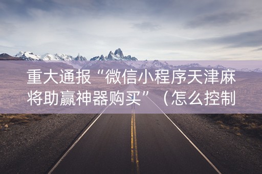 重大通报“微信小程序天津麻将助赢神器购买”（怎么控制输赢)